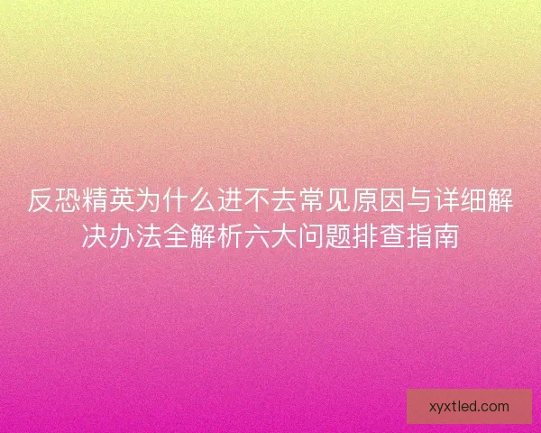 反恐精英为什么进不去常见原因与详细解决办法全解析六大问题排查指南