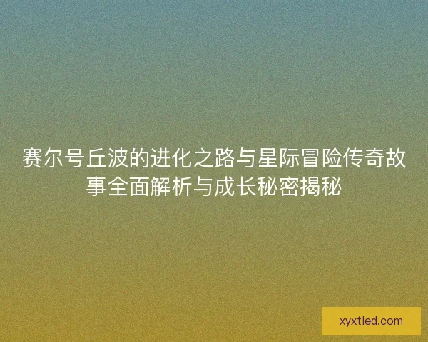 赛尔号丘波的进化之路与星际冒险传奇故事全面解析与成长秘密揭秘