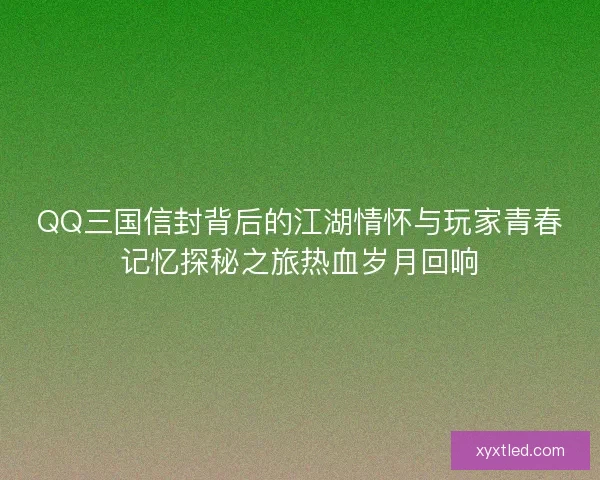 QQ三国信封背后的江湖情怀与玩家青春记忆探秘之旅热血岁月回响