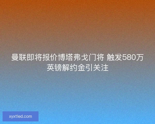 曼联即将报价博塔弗戈门将 触发580万英镑解约金引关注