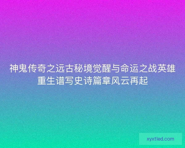 神鬼传奇之远古秘境觉醒与命运之战英雄重生谱写史诗篇章风云再起
