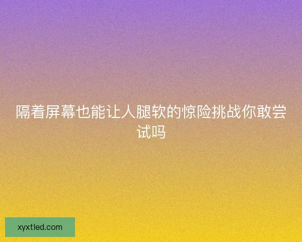 隔着屏幕也能让人腿软的惊险挑战你敢尝试吗 隔着屏幕也能让人腿软的惊险挑战你敢尝试吗