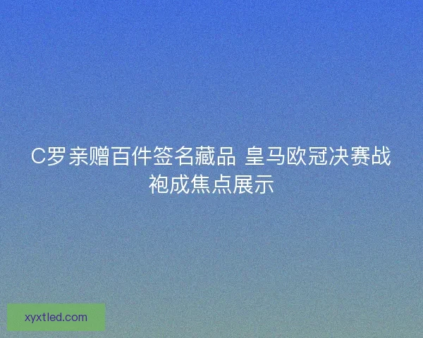C罗亲赠百件签名藏品 皇马欧冠决赛战袍成焦点展示