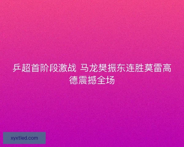 乒超首阶段激战 马龙樊振东连胜莫雷高德震撼全场 乒超首阶段激战 马龙樊振东连胜莫雷高德震撼全场