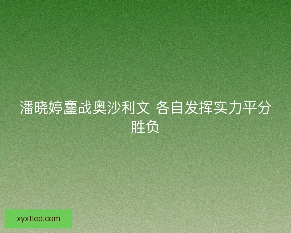 潘晓婷鏖战奥沙利文 各自发挥实力平分胜负 潘晓婷鏖战奥沙利文 各自发挥实力平分胜负