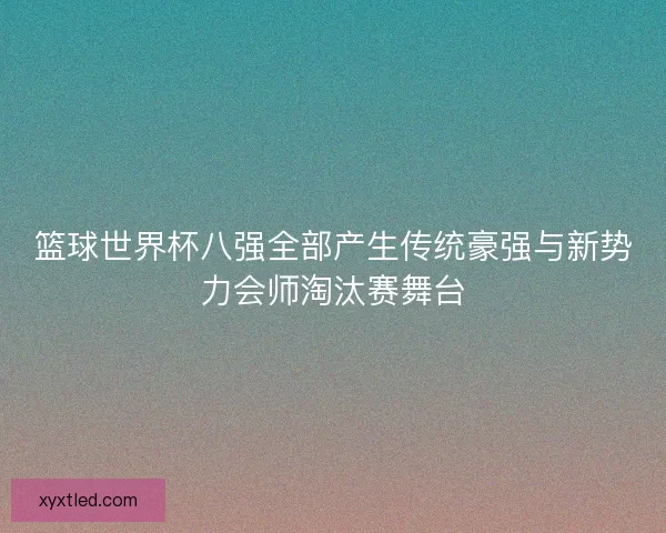 篮球世界杯八强全部产生传统豪强与新势力会师淘汰赛舞台