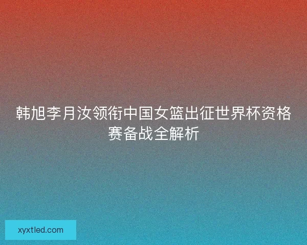 韩旭李月汝领衔中国女篮出征世界杯资格赛备战全解析
