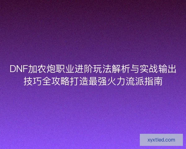 DNF加农炮职业进阶玩法解析与实战输出技巧全攻略打造最强火力流派指南