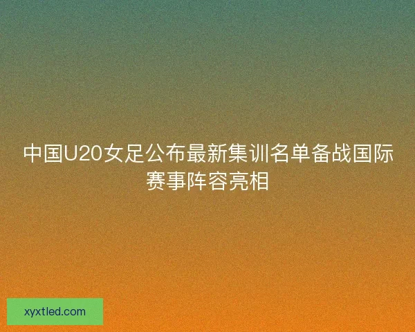 中国U20女足公布最新集训名单备战国际赛事阵容亮相