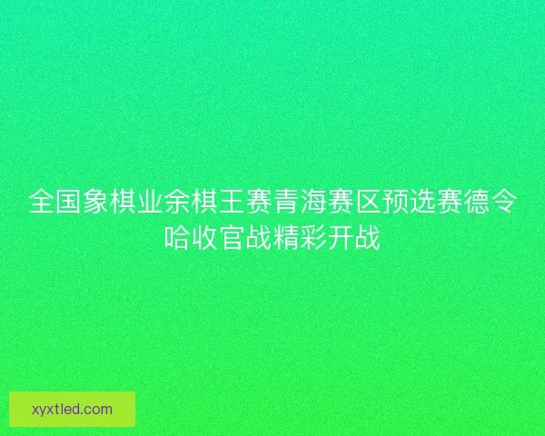 全国象棋业余棋王赛青海赛区预选赛德令哈收官战精彩开战 全国象棋业余棋王赛青海赛区预选赛德令哈收官战精彩开战