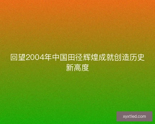 回望2004年中国田径辉煌成就创造历史新高度