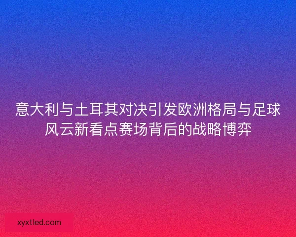 意大利与土耳其对决引发欧洲格局与足球风云新看点赛场背后的战略博弈