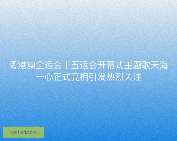 粤港澳全运会十五运会开幕式主题歌天海一心正式亮相引发热烈关注 粤港澳全运会十五运会开幕式主题歌天海一心正式亮相引发热烈关注