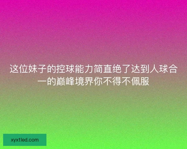 这位妹子的控球能力简直绝了达到人球合一的巅峰境界你不得不佩服