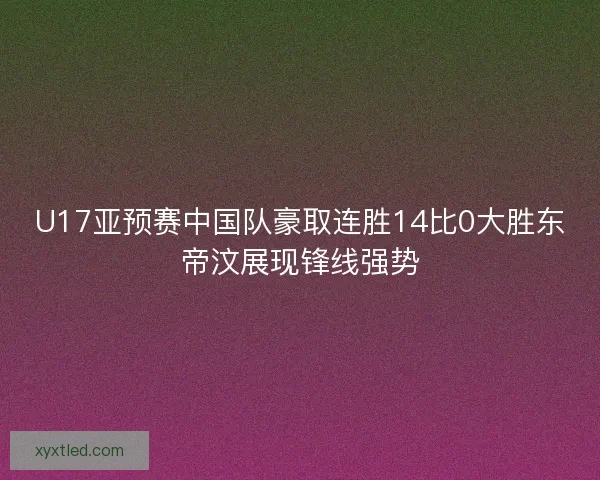 U17亚预赛中国队豪取连胜14比0大胜东帝汶展现锋线强势