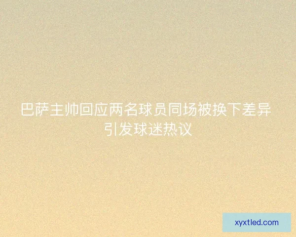 巴萨主帅回应两名球员同场被换下差异 引发球迷热议 巴萨主帅回应两名球员同场被换下差异 引发球迷热议