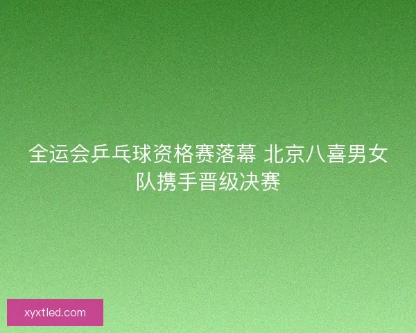 全运会乒乓球资格赛落幕 北京八喜男女队携手晋级决赛