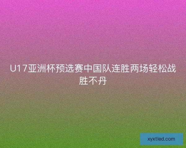 U17亚洲杯预选赛中国队连胜两场轻松战胜不丹