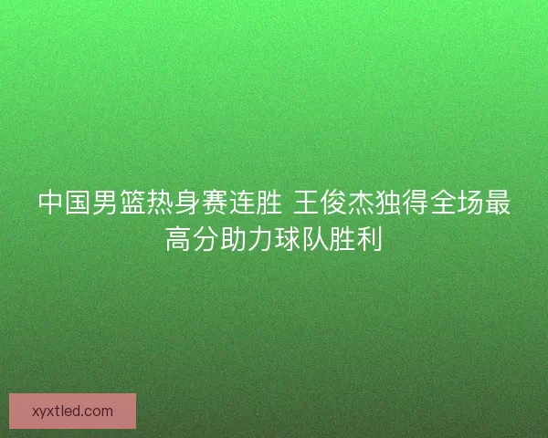 中国男篮热身赛连胜 王俊杰独得全场最高分助力球队胜利 中国男篮热身赛连胜 王俊杰独得全场最高分助力球队胜利