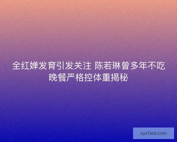 全红婵发育引发关注 陈若琳曾多年不吃晚餐严格控体重揭秘 全红婵发育引发关注 陈若琳曾多年不吃晚餐严格控体重揭秘