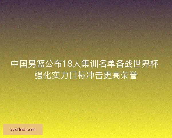 中国男篮公布18人集训名单备战世界杯 强化实力目标冲击更高荣誉