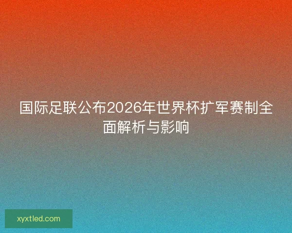国际足联公布2026年世界杯扩军赛制全面解析与影响 国际足联公布2026年世界杯扩军赛制全面解析与影响